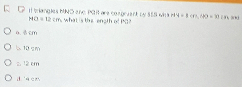 If triangles MNO and PQR are congruent by SSS with MN=8cm, NO=10cm and
MO=12cm , what is the length of PQ?
a. 8 cm
b. 10 cm
c. 12 cm
d. 14 cm