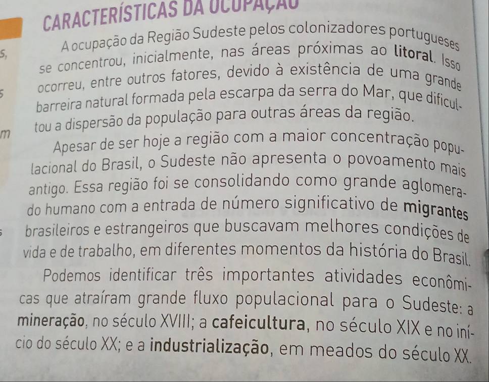 Características da Ucupação 
5. 
A ocupação da Região Sudeste pelos colonizadores portugueses 
se concentrou, inicialmente, nas áreas próximas ao litoral. Isso 
、 
ocorreu, entre outros fatores, devido à existência de uma grande 
barreira natural formada pela escarpa da serra do Mar, que dificul- 
m tou a dispersão da população para outras áreas da região. 
Apesar de ser hoje a região com a maior concentração popu- 
lacional do Brasil, o Sudeste não apresenta o povoamento mais 
antigo. Essa região foi se consolidando como grande aglomera- 
do humano com a entrada de número significativo de migrantes 
brasileiros e estrangeiros que buscavam melhores condições de 
vida e de trabalho, em diferentes momentos da história do Brasil. 
Podemos identificar três importantes atividades econômi- 
cas que atraíram grande fluxo populacional para o Sudeste: a 
mineração, no século XVIII; a cafeicultura, no século XIX e no iní- 
cio do século XX; e a industrialização, em meados do século XX.