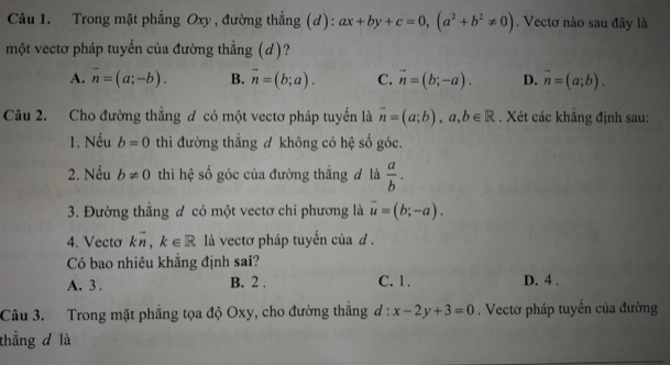 Trong mặt phẳng Oxy , đường thẳng (d): ax+by+c=0, (a^2+b^2!= 0). Vectơ nào sau đây là
một vectơ pháp tuyến của đường thẳng (d)?
A. vector n=(a;-b). B. vector n=(b;a). C. vector n=(b;-a). D. vector n=(a;b). 
Câu 2. Cho đường thẳng đ có một vectơ pháp tuyển là overline n=(a;b), a, b∈ R. Xét các khắng định sau:
1. Nếu b=0 thì đường thẳng đ không có hệ số góc.
2. Nếu b!= 0 thì hệ số góc của đường thẳng đ là  a/b . 
3. Đường thẳng đ có một vectơ chi phương là vector u=(b;-a). 
4. Vecto kvector n, k∈ R là vectơ pháp tuyến của d.
Có bao nhiêu khẳng định sai?
A. 3. B. 2. C. 1. D. 4 .
Câu 3. Trong mặt phẳng tọa độ Oxy, cho đường thắng d:x-2y+3=0. Vectơ pháp tuyến của đường
thẳng d là