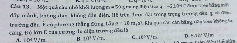 q=2.10°C. q-10°C. 
Câu 13. Một quả cầu nhỏ khối lượng m=50g mang điện tích q=-5.10^(-6)C được treo bằng một
dây mảnh, không dãn, không dẫn điện. Hệ trên được đặt trong trọng trường đều g và điện
trường đều È có phương thẳng đứng. Lấy g=10m/s^2. Khi quả cầu cân bằng, dây treo không bị
căng. Độ lớn E của cường độ điện trường đều là
A. 10^4V/m. B. 10^5V/m. C. 10^6V/m. D. 5.10^4V/m. 
6 h iệ u điện thế giữa