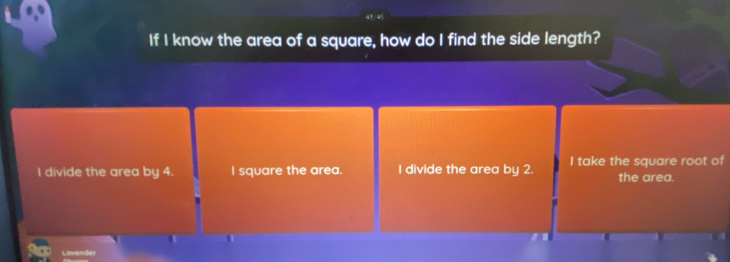 If I know the area of a square, how do I find the side length?
I divide the area by 4. I square the area. I divide the area by 2. I take the square root of the area.