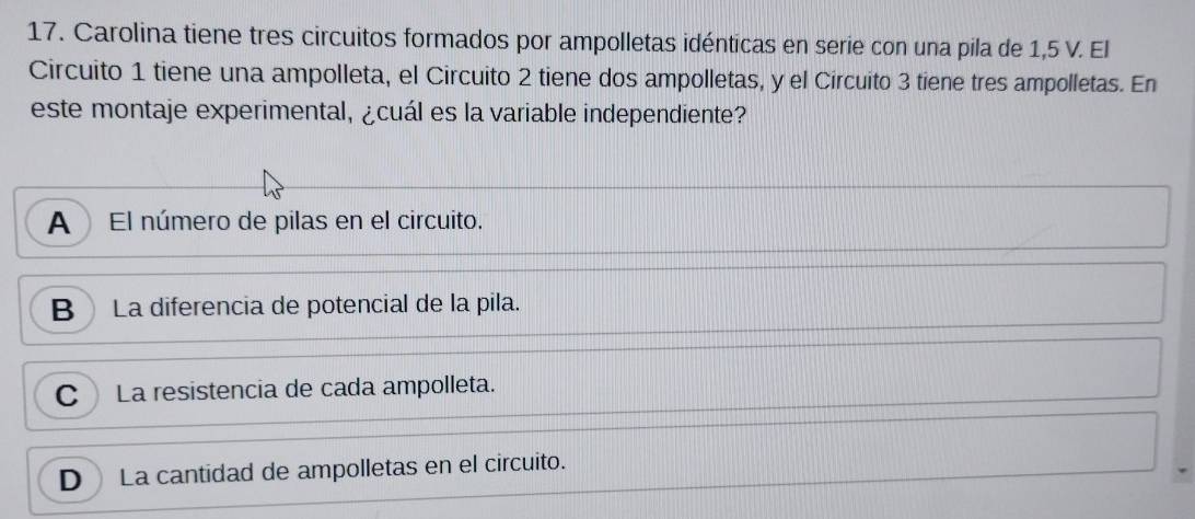 Carolina tiene tres circuitos formados por ampolletas idénticas en serie con una pila de 1,5 V. El
Circuito 1 tiene una ampolleta, el Circuito 2 tiene dos ampolletas, y el Circuito 3 tiene tres ampolletas. En
este montaje experimental, ¿cuál es la variable independiente?
A El número de pilas en el circuito.
B La diferencia de potencial de la pila.
C La resistencia de cada ampolleta.
D La cantidad de ampolletas en el circuito.