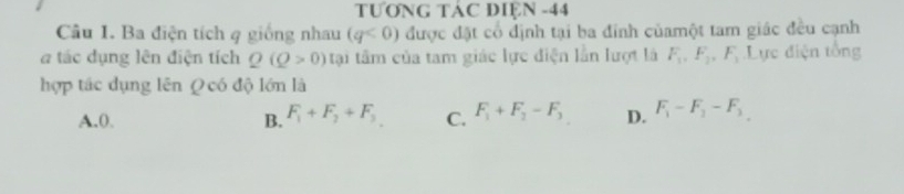 TƯơNG TÁC ĐIỆN -44
Câu 1. Ba điện tích q giống nhau (q<0) được đặt cổ định tại ba đinh củamột tam giác đều cạnh
tác dụng lên điện tích Q(Q>0) tại tâm của tam giác lực điện lần lượt là F_1, F_2, F_3 Lực điện tổng
hợp tác dụng lên Q có độ lớn là
A. 0. B. F_1+F_2+F_3 C. F_1+F_2-F_3 D. F_1-F_2-F_3