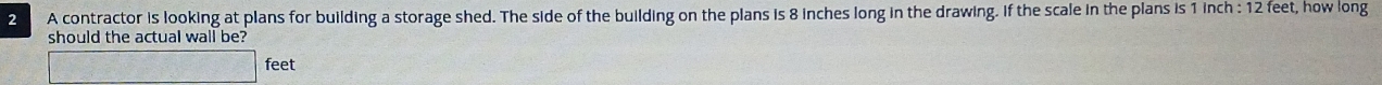 A contractor is looking at plans for building a storage shed. The side of the building on the plans is 8 inches long in the drawing. if the scale in the plans is 1 inch : 12 feet, how long 
should the actual wall be?
feet