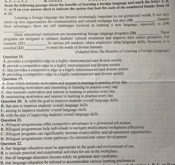 a -b -e B. e-b-d-a-c
Read the following passage about the benefits of learning a foreign language and mark the letter A, B,
C, or D on your answer sheet to indicate the option that best fits each of the numbered blanks from 18
to 22.
Learning a foreign language has become increasingly important in our globalized world. It not only
opens up new opportunities for communication and cultural exchange but also (18) _. Despite
these advantages, there are still challenges involved in learning a new language, especially in (19)
.
_Many educational institutions are incorporating foreign language programs (20) _. These
programs are designed to enhance students' cultural awareness and improve their career prospects. For
example, (21) _in various job markets, where employers value language skills. However, it is
essential (22)_ to meet the needs of diverse learners.
[Adapted from The Benefits of Learning a Foreign Language]
Question 18.
A. provides a competitive edge in a highly interconnected and diverse society
B. provide a competitive edge in a highly interconnected and diverse society
C. that provides a competitive edge in a highly interconnected and diverse society
D. providing a competitive edge in a highly interconnected and diverse society
Question 19.
A. from which maintain motivation and interest in learning to practice every day
B. maintaining motivation and interesting in learning to practice every day
C. that maintain motivation and interest in learning to practice every day
D. maintaining motivation and interest in learning to practice every day
Question 20. A. with the goal to improve students' overall language skills
B. that aim to improve students' overall language skills
C. aiming to improve students' overall language skills
D. with the aim of improving students' overall language skills
Question 21.
A. Bilingual programscan offer competitive advantages in a globalized job market
B. Bilingual programscan help individuals to navigate multicultural workplaces effectively
C. Bilingual programs can significantly increase employability and advancement opportunities
D. Bilingual programscan create pathways for international career development
Question 22.
A. that language education must be appropriate to the goals and environment of use.
B. to include practical and experiential activities for use in the workplace.
C. that all language education focuses solely on grammar and vocabulary
D. that language education be tailored to accommodate various learning preferences