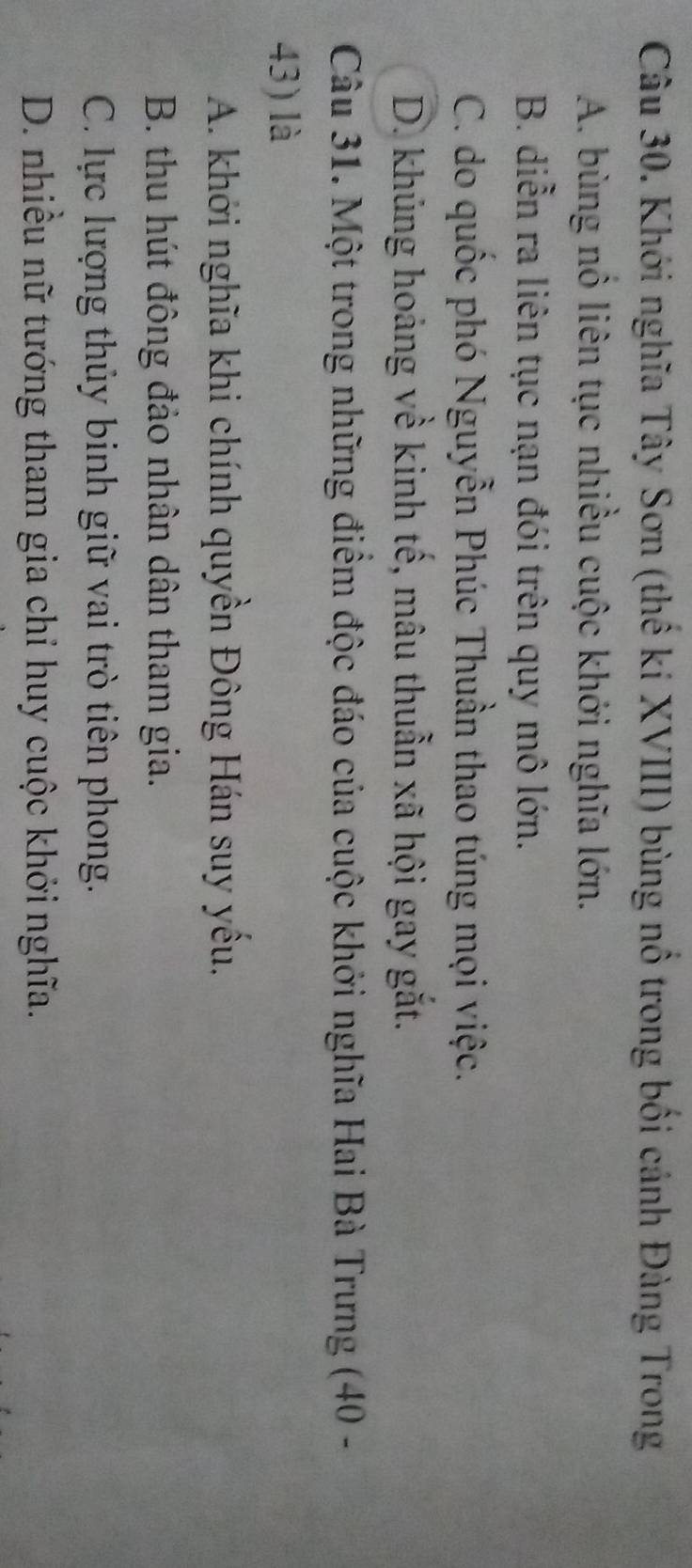 Khới nghĩa Tây Sơn (thế kí XVIII) bùng nổ trong bối cánh Đàng Trong
A. bùng nổ liên tục nhiều cuộc khới nghĩa lớn.
B. diễn ra liên tục nạn đói trên quy mô lớn.
C. do quốc phó Nguyễn Phúc Thuần thao túng mọi việc.
D. khủng hoảng về kinh tế, mâu thuẫn xã hội gay gắt.
Câu 31. Một trong những điểm độc đáo của cuộc khởi nghĩa Hai Bà Trưng (40 -
43) là
A. khởi nghĩa khi chính quyền Đông Hán suy yếu.
B. thu hút đông đảo nhân dân tham gia.
C. lực lượng thủy binh giữ vai trò tiên phong.
D. nhiều nữ tướng tham gia chỉ huy cuộc khởi nghĩa.