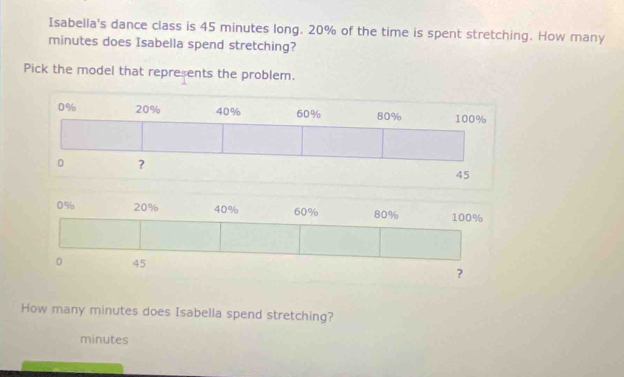 Isabella's dance class is 45 minutes long. 20% of the time is spent stretching. How many
minutes does Isabella spend stretching?
Pick the model that represents the problem.
0% 20% 40% 60% 80% 100%
。 45 ?
How many minutes does Isabella spend stretching?
minutes