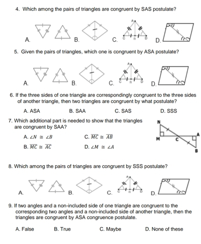 Which among the pairs of triangles are congruent by SAS postulate?
A
A.B. C. C n
5. Given the pairs of triangles, which one is congruent by ASA postulate?
A.B.C. 
6. If the three sides of one triangle are correspondingly congruent to the three sides
of another triangle, then two triangles are congruent by what postulate?
A. ASA B. SAA C. SAS D. SSS
7. Which additional part is needed to show that the triangles 
are congruent by SAA?
A. ∠ N≌ ∠ B C. overline MC≌ overline AB
B. overline MC≌ overline AC D. ∠ M≌ ∠ A
8. Which among the pairs of triangles are congruent by SSS postulate?
A.B.C.D.
9. If two angles and a non-included side of one triangle are congruent to the
corresponding two angles and a non-included side of another triangle, then the
triangles are congruent by ASA congruence postulate.
A. False B. True C. Maybe D. None of these