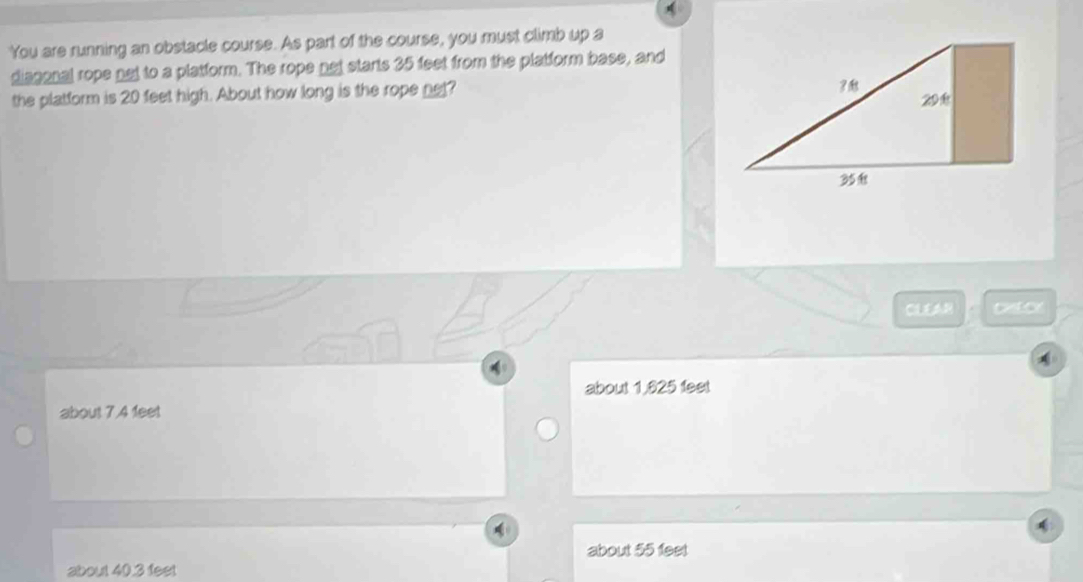 You are running an obstacle course. As part of the course, you must climb up a
diagonal rope net to a platform. The rope not starts 35 feet from the platform base, and
the platform is 20 feet high. About how long is the rope net? 
CL cistor
about 1,625 feet
about 7.4 feet
about 55 fest
about 40.3 feet