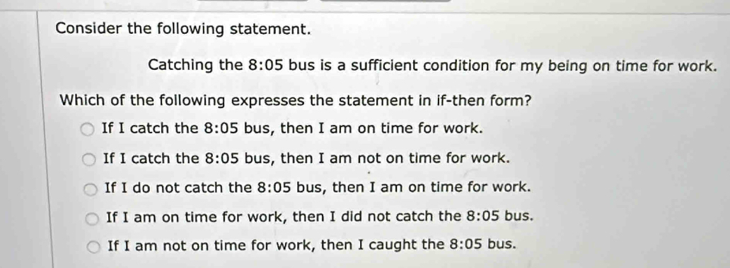 Consider the following statement.
Catching the 8:05 bus is a sufficient condition for my being on time for work.
Which of the following expresses the statement in if-then form?
If I catch the 8:05 bus, then I am on time for work.
If I catch the 8:05 bus, then I am not on time for work.
If I do not catch the 8:05 bus, then I am on time for work.
If I am on time for work, then I did not catch the 8:05 bus.
If I am not on time for work, then I caught the 8:05 bus.