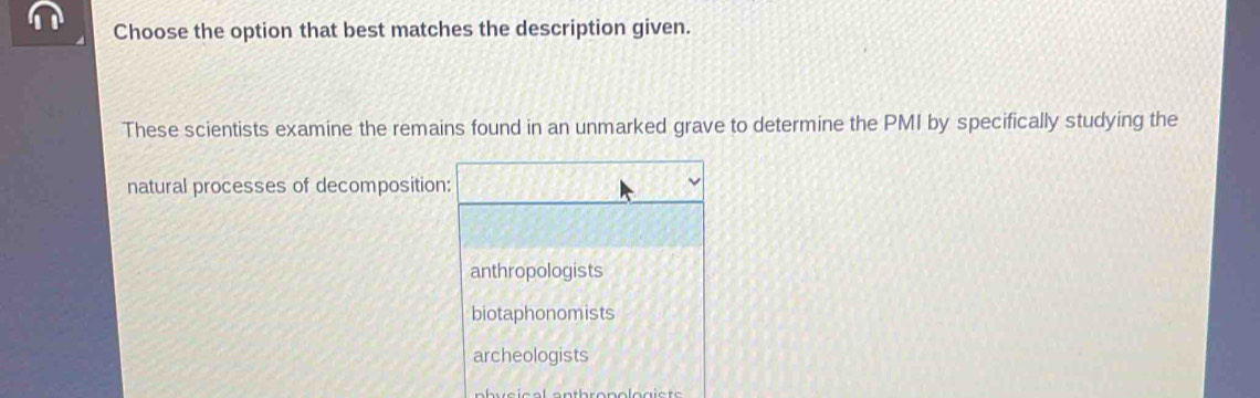 Choose the option that best matches the description given.
These scientists examine the remains found in an unmarked grave to determine the PMI by specifically studying the
natural processes of decomposition:
anthropologists
biotaphonomists
archeologists