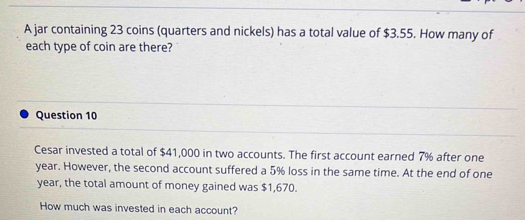 A jar containing 23 coins (quarters and nickels) has a total value of $3.55. How many of 
each type of coin are there? 
Question 10 
Cesar invested a total of $41,000 in two accounts. The first account earned 7% after one
year. However, the second account suffered a 5% loss in the same time. At the end of one
year, the total amount of money gained was $1,670. 
How much was invested in each account?