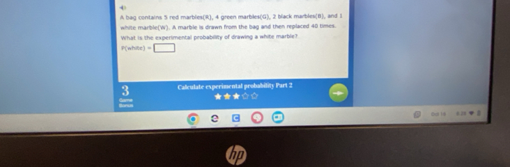 4 > 
A bag contains 5 red marbles(R), 4 green marbles(G), 2 black marbles(B), and 1
white marble(W). A marble is drawn from the bag and then replaced 40 times. 
What is the experimental probability of drawing a white marble?
P(nhite)=□
3 Calculate experimental probability Part 2 
= 
Dc 16 ±20 a