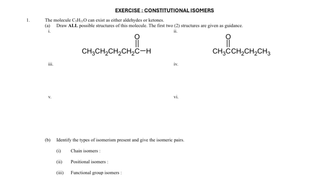 EXERCISE : CONSTITUTIONAL ISOMERS 
1. The molecule C_5H_1 O can exist as either aldehydes or ketones. 
(a) Draw ALL possible structures of this molecule. The first two (2) structures are given as guidance. 
i. ii.
CH_3CH_2CH_2CH_2CH
CH_3CCH_2CH_2CH_3
iii. iv. 
v. vi. 
(b) Identify the types of isomerism present and give the isomeric pairs. 
(i) Chain isomers : 
(ii) Positional isomers : 
(iii) Functional group isomers :