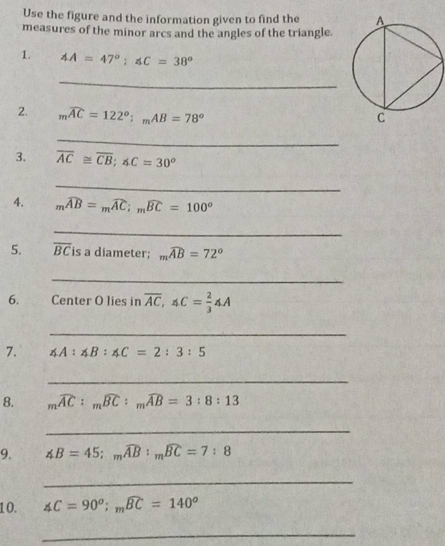 Use the figure and the information given to find the 
measures of the minor arcs and the angles of the triangle. 
1. ∠ A=47°; ∠ C=38°
_ 
2. mwidehat AC=122°; _mAB=78°
_ 
3. overline AC≌ overline CB; ∠ C=30^o
_ 
4. mwidehat AB=mwidehat AC; _mwidehat BC=100°
_ 
5. overline BC is a diameter; mwidehat AB=72°
_ 
6. Center O lies in overline AC, ∠ C= 2/3 ∠ A
_ 
7. ∠ A : ∠ B : ∠ C=2:3:5
_ 
8. mwidehat AC:_mwidehat BC:_mwidehat AB=3:8:13
_ 
9. ∠ B=45; mwidehat AB : mwidehat BC=7:8
_ 
10. ∠ C=90°; mwidehat BC=140°
_