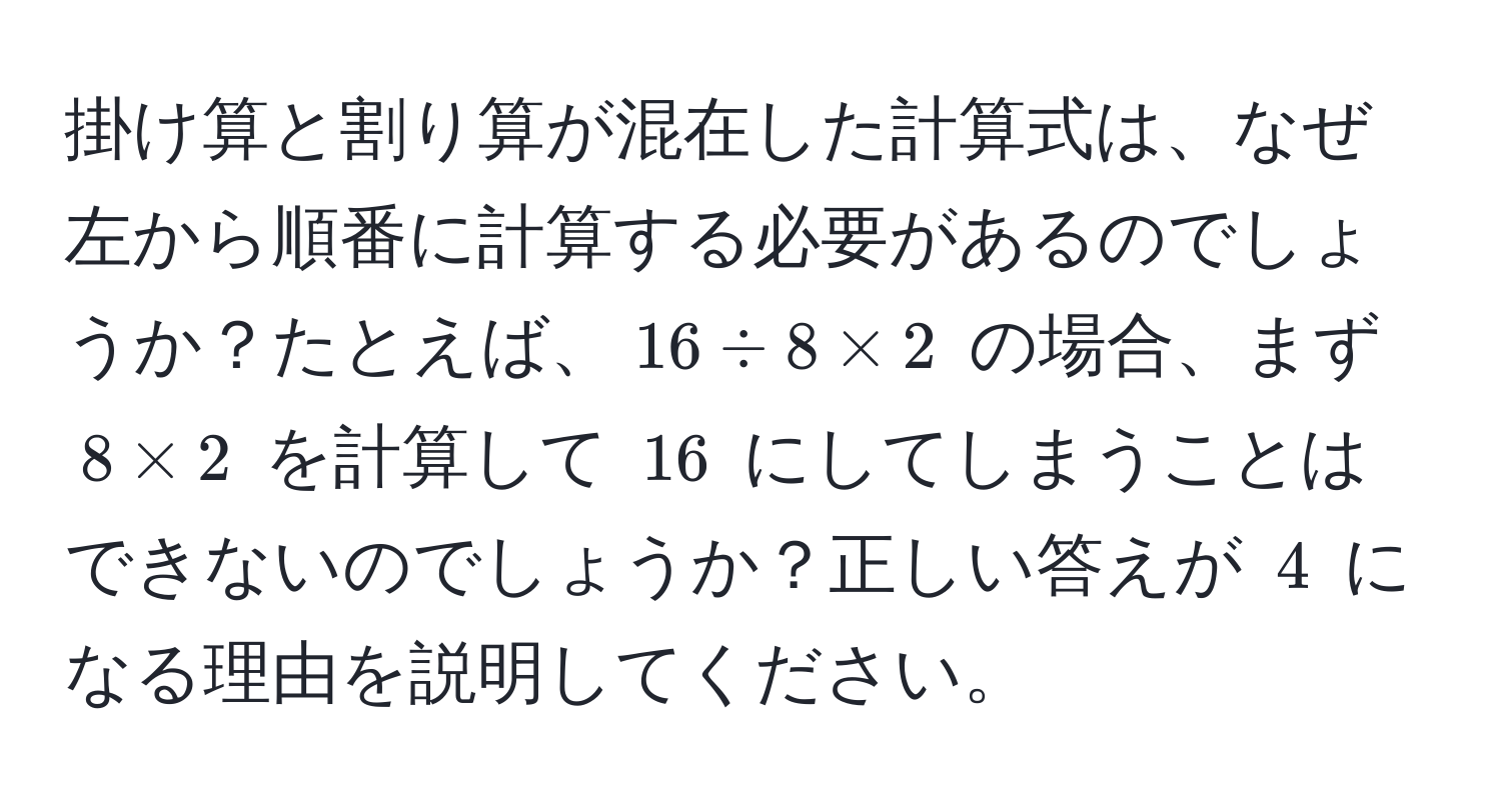 掛け算と割り算が混在した計算式は、なぜ左から順番に計算する必要があるのでしょうか？たとえば、$16 / 8 * 2$ の場合、まず $8 * 2$ を計算して $16$ にしてしまうことはできないのでしょうか？正しい答えが $4$ になる理由を説明してください。