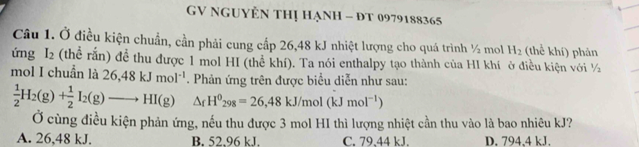 GV NgUyÊn thị hạnh - đT 0979188365
Câu 1. Ở điều kiện chuẩn, cần phải cung cấp 26,48 kJ nhiệt lượng cho quá trình ½ mol H_2 (thể khí) phản
ứng I_2 (thể rắn) để thu được 1 mol HI (thể khí). Ta nói enthalpy tạo thành của HI khí ở điều kiện với ½
mol I chuẩn là 26, 48kJmol^(-1). Phản ứng trên được biểu diễn như sau:
 1/2 H_2(g)+ 1/2 I_2(g)to HI(g) △ _fH^0_298=26,48kJ/mol(kJmol^(-1))
Ở cùng điều kiện phản ứng, nếu thu được 3 mol HI thì lượng nhiệt cần thu vào là bao nhiêu kJ?
A. 26,48 kJ. B. 52.96 kJ. C. 79、44 kJ. D. 794,4 kJ.