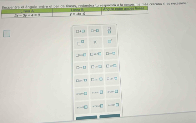 Encuentra el ángulo entre el par de líneas, redondea tu respuesta a la centésima más cercana si es necesario.:
Linea A Linea B Angulo entre ambas líneas
2x-3y+4=0 y=-4x-9
□ +□ □ -□  □ /□   
□^(□) π □°
□ cos □ □ sen □ □ =□
□ sec □ □ csc □ □ cot □
□ cos^(-1)□ □ ...□ □ tan^(-1)□
ccos □ aresen □ arctan □
arcsec □ arccsc □ arccot □