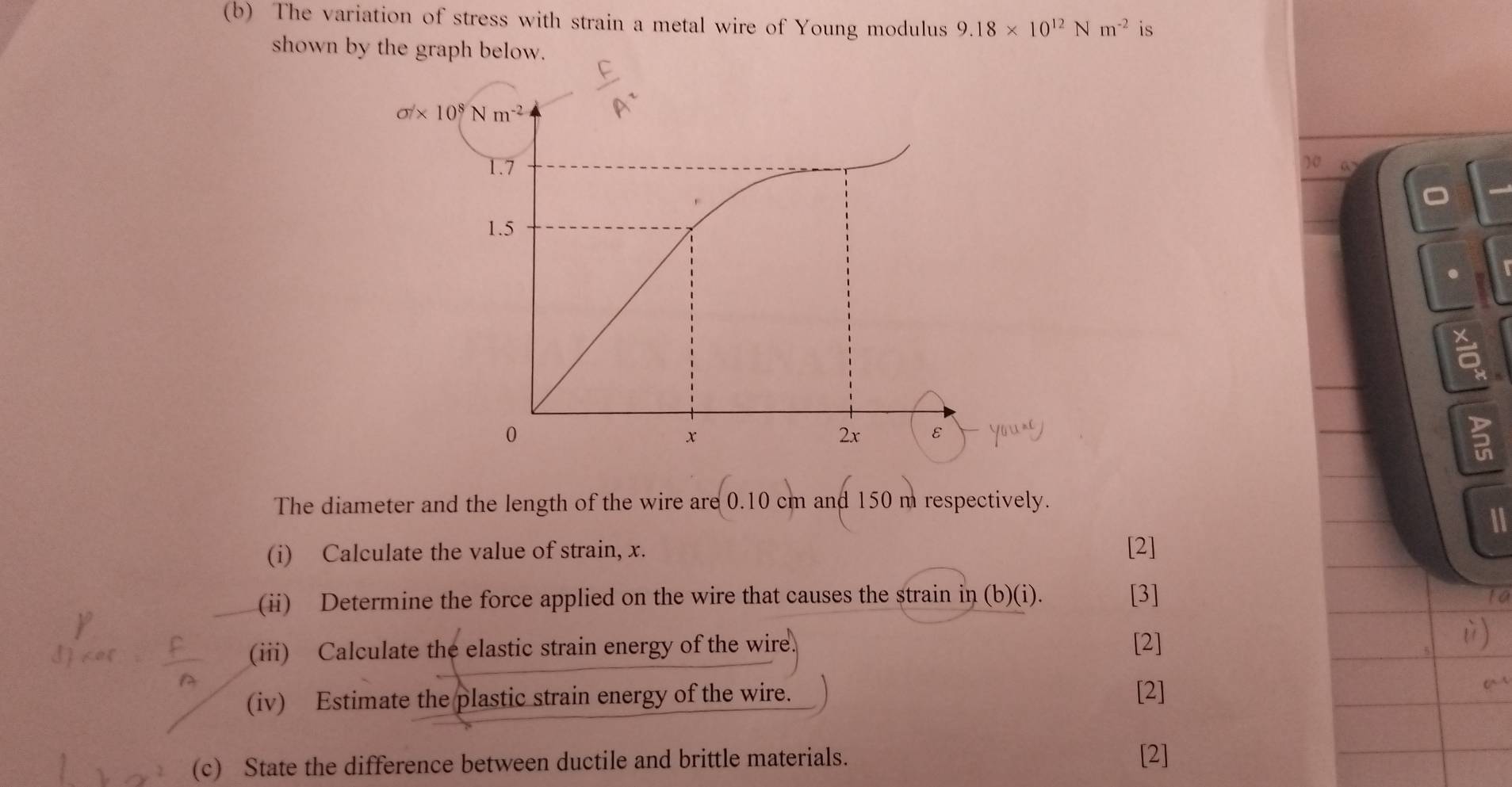 The variation of stress with strain a metal wire of Young modulus 9.18* 10^(12)Nm^(-2) is
shown by the graph below.
10 a

The diameter and the length of the wire are 0.10 cm and 150 m respectively.
11
(i) Calculate the value of strain, x. [2]
(ii) Determine the force applied on the wire that causes the strain in (b)(i). [3]
to
(iii) Calculate the elastic strain energy of the wire [2] )
(iv) Estimate the plastic strain energy of the wire.
[2]
(c) State the difference between ductile and brittle materials. [2]