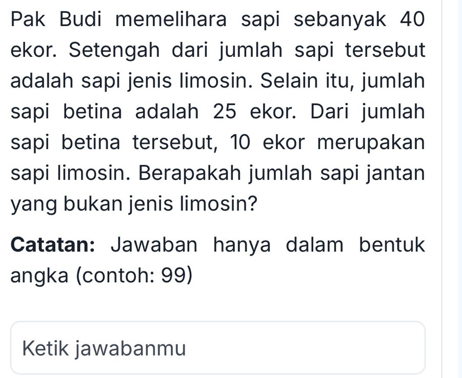 Pak Budi memelihara sapi sebanyak 40
ekor. Setengah dari jumlah sapi tersebut 
adalah sapi jenis limosin. Selain itu, jumlah 
sapi betina adalah 25 ekor. Dari jumlah 
sapi betina tersebut, 10 ekor merupakan 
sapi limosin. Berapakah jumlah sapi jantan 
yang bukan jenis limosin? 
Catatan: Jawaban hanya dalam bentuk 
angka (contoh: 99) 
Ketik jawabanmu