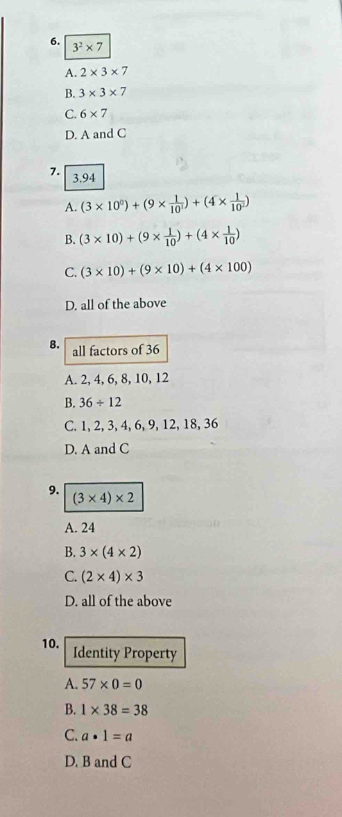 3^2* 7
A. 2* 3* 7
B. 3* 3* 7
C. 6* 7
D. A and C
7. 3.94
A. (3* 10^0)+(9*  1/10^1 )+(4*  1/10^2 )
B. (3* 10)+(9*  1/10 )+(4*  1/10 )
C. (3* 10)+(9* 10)+(4* 100)
D. all of the above
8. all factors of 36
A. 2, 4, 6, 8, 10, 12
B. 36/ 12
C. 1, 2, 3, 4, 6, 9, 12, 18, 36
D. A and C
9.
(3* 4)* 2
A. 24
B. 3* (4* 2)
C. (2* 4)* 3
D. all of the above
10. Identity Property
A. 57* 0=0
B. 1* 38=38
C. a· 1=a
D. B and C