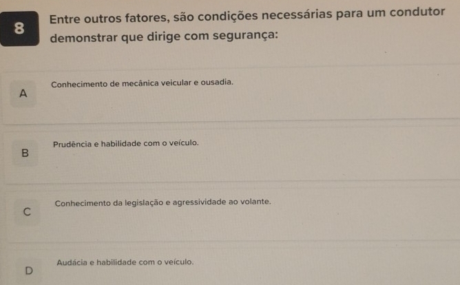 Entre outros fatores, são condições necessárias para um condutor
demonstrar que dirige com segurança:
Conhecimento de mecânica veicular e ousadia.
A
Prudência e habilidade com o veículo.
B
Conhecimento da legislação e agressividade ao volante.
C
Audácia e habilidade com o veículo.
D