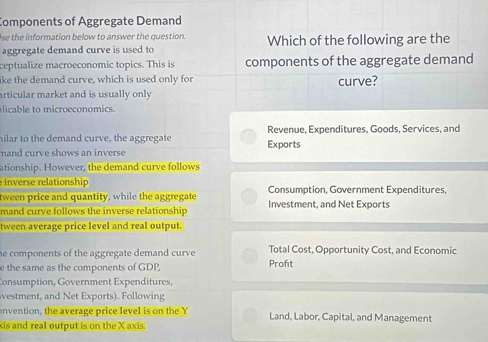 Components of Aggregate Demand
se the information below to answer the question.
Which of the following are the
aggregate demand curve is used to
ceptualize macroeconomic topics. This is components of the aggregate demand
like the demand curve, which is used only for curve?
articular market and is usually only
licable to microeconomics.
Revenue, Expenditures, Goods, Services, and
milar to the demand curve, the aggregate
Exports
mand curve shows an inverse 
ationship. However, the demand curve follows
inverse relationship
Consumption, Government Expenditures,
tween price and quantity, while the aggregate
Investment, and Net Exports
mand curve follows the inverse relationship
tween average price level and real output.
he components of the aggregate demand curve .
Total Cost, Opportunity Cost, and Economic
e the same as the components of GDP, Proft
Consumption, Government Expenditures,
vestment, and Net Exports). Following
onvention, the average price level is on the Y Land, Labor, Capital, and Management
xis and real output is on the X axis.