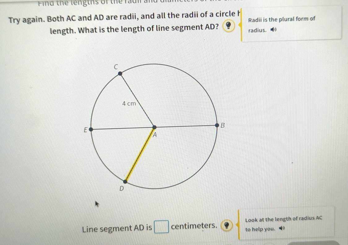 Find the lengths of the raui an 
Try again. Both AC and AD are radii, and all the radii of a circle h
Radii is the plural form of 
length. What is the length of line segment AD? radius. 
Look at the length of radius AC
Line segment AD is □ centimeters. to help you.