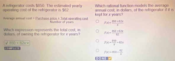 A refrigerator costs $850. The estimated yearly Which rational function models the average
operating cost of the refrigerator is $62. annual cost, in dollars, of the refrigerator if it is
kept for x years?
Average annual cost = Purchase price + Total operating cost
Number of years f(x)= (850+62x)/x 
Which expression represents the total cost, in
dollars, of owning the refrigerator for x years? f(x)= (850+62x)/62 
surd 850+62x
f(x)= 850/x +62x
COMPLETE
f(x)=850+ 62/x 
DONE