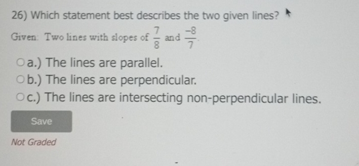 Which statement best describes the two given lines?
Given: Two lines with slopes of  7/8  and  (-8)/7 .
a.) The lines are parallel.
b.) The lines are perpendicular.
c.) The lines are intersecting non-perpendicular lines.
Save
Not Graded