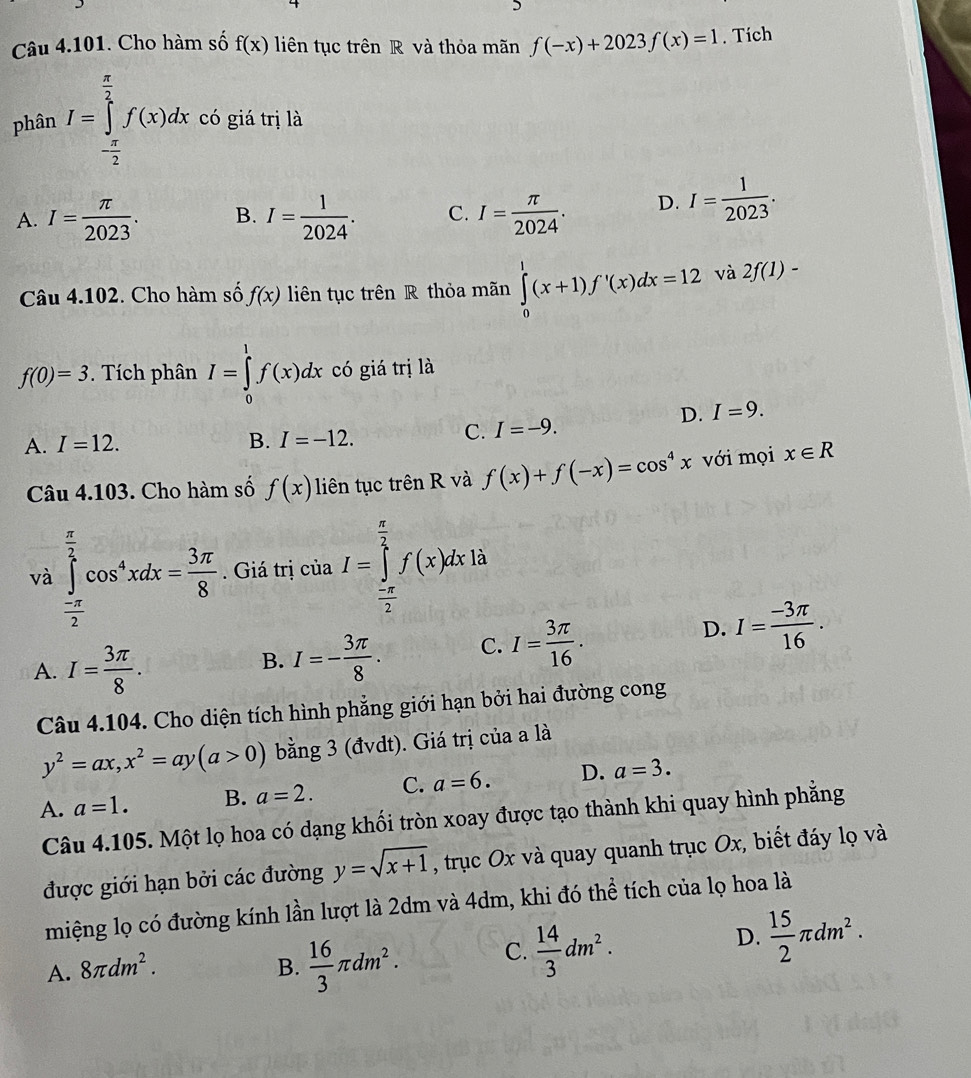 Cho hàm số f(x) liên tục trên R và thỏa mãn f(-x)+2023f(x)=1. Tích
phân I=∈tlimits _- π /2 ^ π /2 f(x)dx có giá trị là
A. I= π /2023 . B. I= 1/2024 . C. I= π /2024 . D. I= 1/2023 .
Câu 4.102. Cho hàm số f(x) liên tục trên R thỏa mãn ∈tlimits _0^(1(x+1)f'(x)dx=12 và 2f(1)-
f(0)=3. Tích phân I=∈tlimits _0^1f(x)dx có giá trị là
D. I=9.
A. I=12. B. I=-12.
C. I=-9.
Câu 4.103. Cho hàm số f(x) liên tục trên R và f(x)+f(-x)=cos ^4)x với mọi x∈ R
và ∈tlimits _- π /2 ^ π /2 cos^4xdx= 3π /8 . Giá trị của I=∈tlimits _ (-π )/2 ^ π /2 f(x)dx à
D.
A. I= 3π /8 .
B. I=- 3π /8 . C. I= 3π /16 . I= (-3π )/16 .
Câu 4.104. Cho diện tích hình phẳng giới hạn bởi hai đường cong
y^2=ax,x^2=ay(a>0) bằng 3 (đvdt). Giá trị của a là
A. a=1. B. a=2. C. a=6. D. a=3.
Câu 4.105. Một lọ hoa có dạng khối tròn xoay được tạo thành khi quay hình phẳng
được giới hạn bởi các đường y=sqrt(x+1) , trục Ox và quay quanh trục Ox, biết đáy lọ và
miệng lọ có đường kính lần lượt là 2dm và 4dm, khi đó thể tích của lọ hoa là
A. 8π dm^2. B.  16/3 π dm^2. C.  14/3 dm^2.
D.  15/2 π dm^2.