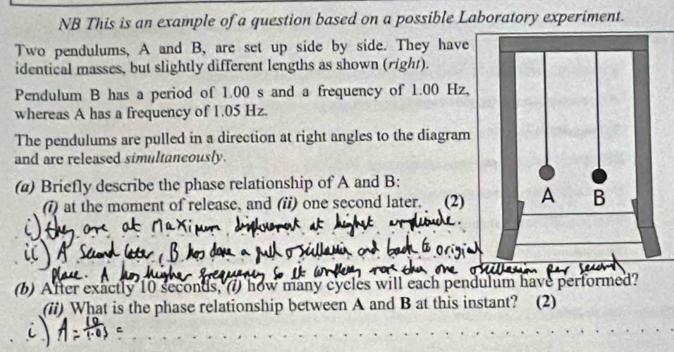 NB This is an example of a question based on a possible Laboratory experiment. 
Two pendulums, A and B, are set up side by side. They have 
identical masses, but slightly different lengths as shown (right). 
Pendulum B has a period of 1.00 s and a frequency of 1.00 Hz
whereas A has a frequency of 1.05 Hz. 
The pendulums are pulled in a direction at right angles to the diagram 
and are released simultancously. 
(@) Briefly describe the phase relationship of A and B : 
(i) at the moment of release, and (ii) one second later. (2) 
(b) After exactly 10 seconds, () how many cycles will each pen 
(ii) What is the phase relationship between A and B at this instant? (2)