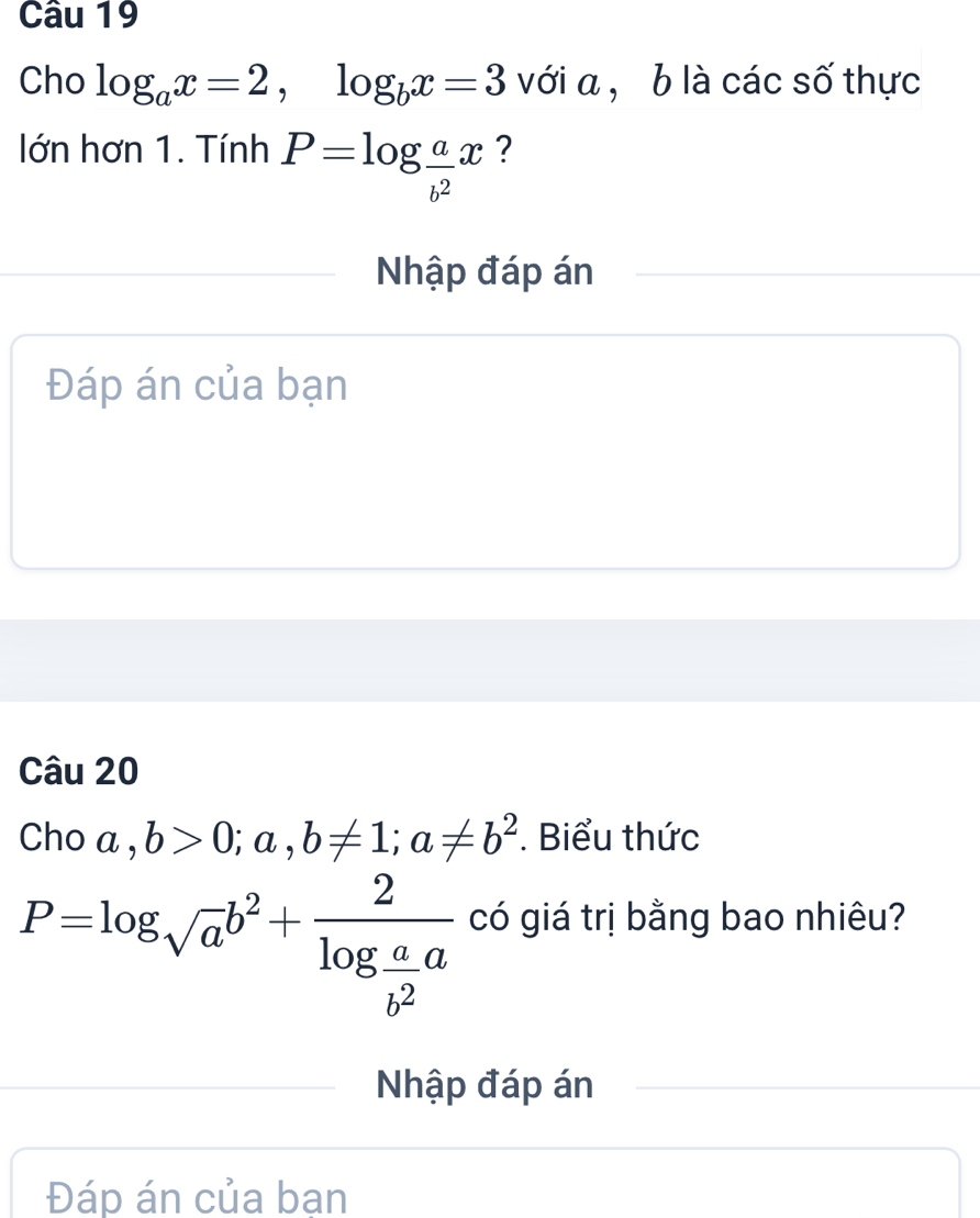 Cho log _ax=2, log _bx=3 với a , b là các số thực 
lớn hơn 1. Tính P=log  a/b^2 x ? 
Nhập đáp án 
Đáp án của bạn 
Câu 20 
Cho a,b>0; a,b!= 1; a!= b^2. Biểu thức
P=log _sqrt(a)b^2+frac 2log  a/b^2 a có giá trị bằng bao nhiêu? 
Nhập đáp án 
Đáp án của bạn