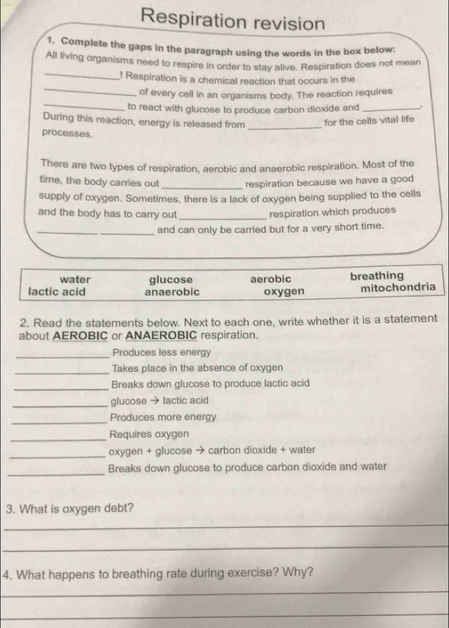 Respiration revision
1. Complete the gaps in the paragraph using the words in the box below:
_
All living organisms need to respire in order to stay alive. Respiration does not mean
_
! Respiration is a chemical reaction that occurs in the
_
of every cell in an organisms body. The reaction requires
to react with glucose to produce carbon dioxide and _.
During this reaction, energy is released from _for the cells vital life
processes.
There are two types of respiration, aerobic and anaerobic respiration. Most of the
time, the body carries out _respiration because we have a good
supply of oxygen. Sometimes, there is a lack of oxygen being supplied to the cells
and the body has to carry out _respiration which produces
_
_and can only be carried but for a very short time.
water glucose breathing
lactic acid anaerobic aerobic oxygen mitochondria
2. Read the statements below. Next to each one, write whether it is a statement
about AEROBIC or ANAEROBIC respiration.
_Produces less energy
_Takes place in the absence of oxygen
_Breaks down glucose to produce lactic acid
_glucose → lactic acid
_Produces more energy
_
Requires oxygen
_oxygen + glucose → carbon dioxide + water
_
Breaks down glucose to produce carbon dioxide and water
3. What is oxygen debt?
_
_
4. What happens to breathing rate during exercise? Why?
_
_