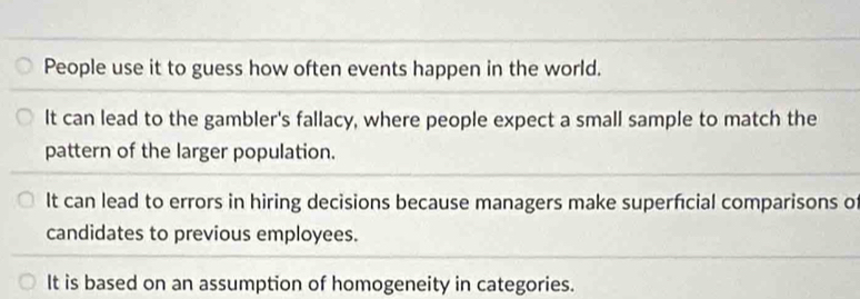 People use it to guess how often events happen in the world.
It can lead to the gambler's fallacy, where people expect a small sample to match the
pattern of the larger population.
It can lead to errors in hiring decisions because managers make superfcial comparisons of
candidates to previous employees.
It is based on an assumption of homogeneity in categories.