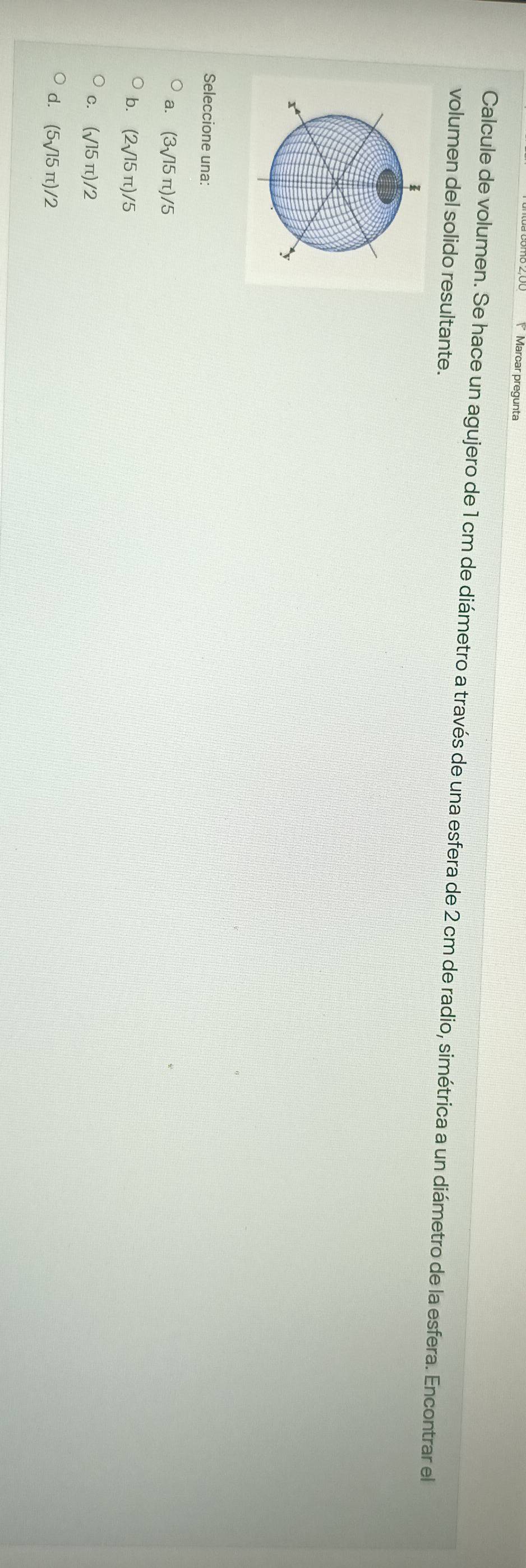 Marcar pregunta
Calcule de volumen. Se hace un agujero de 1 cm de diámetro a través de una esfera de 2 cm de radio, simétrica a un diámetro de la esfera. Encontrar el
volumen del solido resultante.
Seleccione una:
a. (3sqrt(15)π )/5
b. (2sqrt(15)π )/5
(surd 15π )/2
d. (5sqrt(15)π )/2