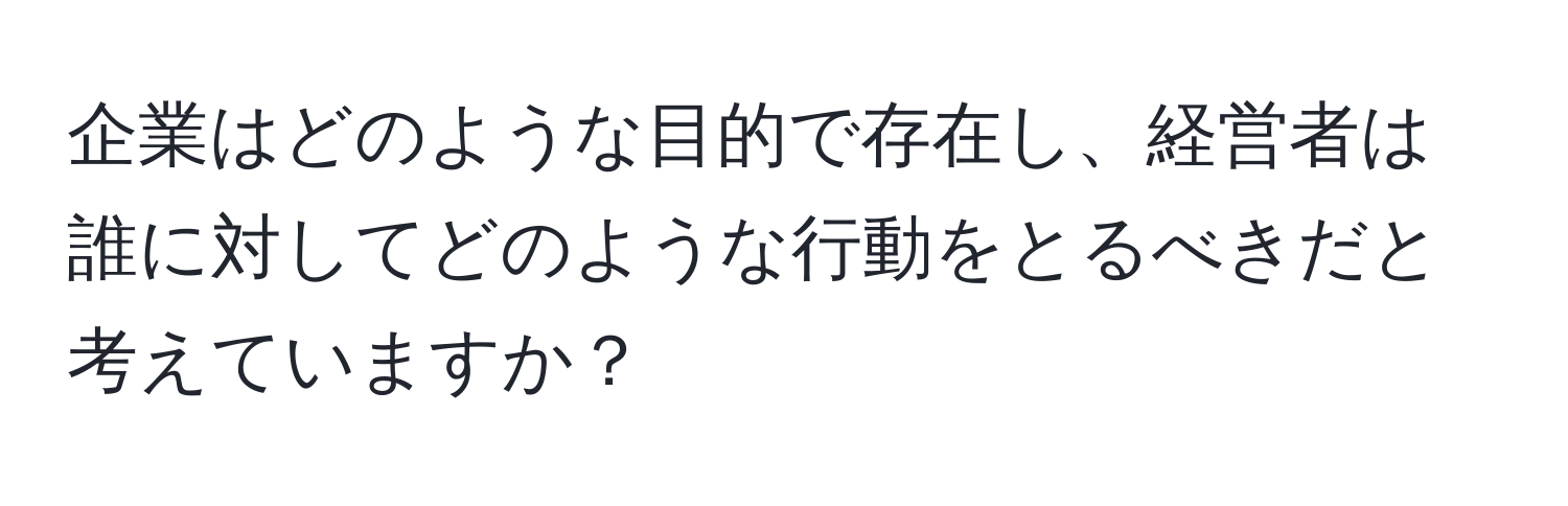 企業はどのような目的で存在し、経営者は誰に対してどのような行動をとるべきだと考えていますか？