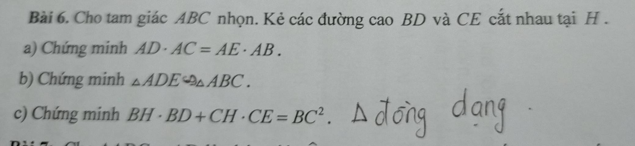 Cho tam giác ABC nhọn. Kẻ các đường cao BD và CE cắt nhau tại H. 
a) Chứng minh AD· AC=AE· AB. 
b) Chứng minh △ ADEsim △ ABC. 
c) Chứng minh BH· BD+CH· CE=BC^2