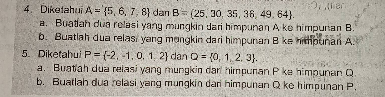 Diketahui A= 5,6,7,8 dan B= 25,30,35,36,49,64. 
a. Buatlah dua relasi yang mungkin dari himpunan A ke himpunan B. 
b. Buatlah dua relasi yang mungkin dari himpunan B ke himpunan A. 
5. Diketahui P= -2,-1,0,1,2 dan Q= 0,1,2,3. 
a. Buatlah dua relasi yang mungkin dari himpunan P ke himpunan Q. 
b. Buatlah dua relasi yang mungkin dari himpunan Q ke himpunan P.