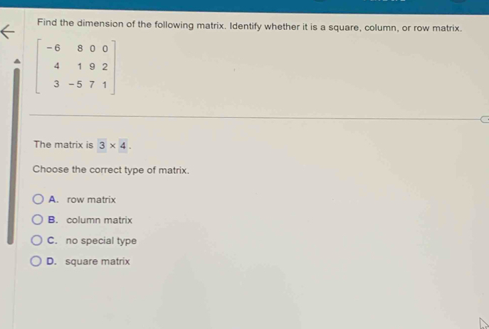 Find the dimension of the following matrix. Identify whether it is a square, column, or row matrix.
beginbmatrix -6&8&0&0 4&1&9&2 3&-5&7&1endbmatrix
The matrix is 3* 4. 
Choose the correct type of matrix.
A. row matrix
B. column matrix
C. no special type
D. square matrix