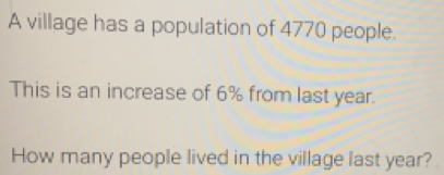 A village has a population of 4770 people. 
This is an increase of 6% from last year. 
How many people lived in the village last year?