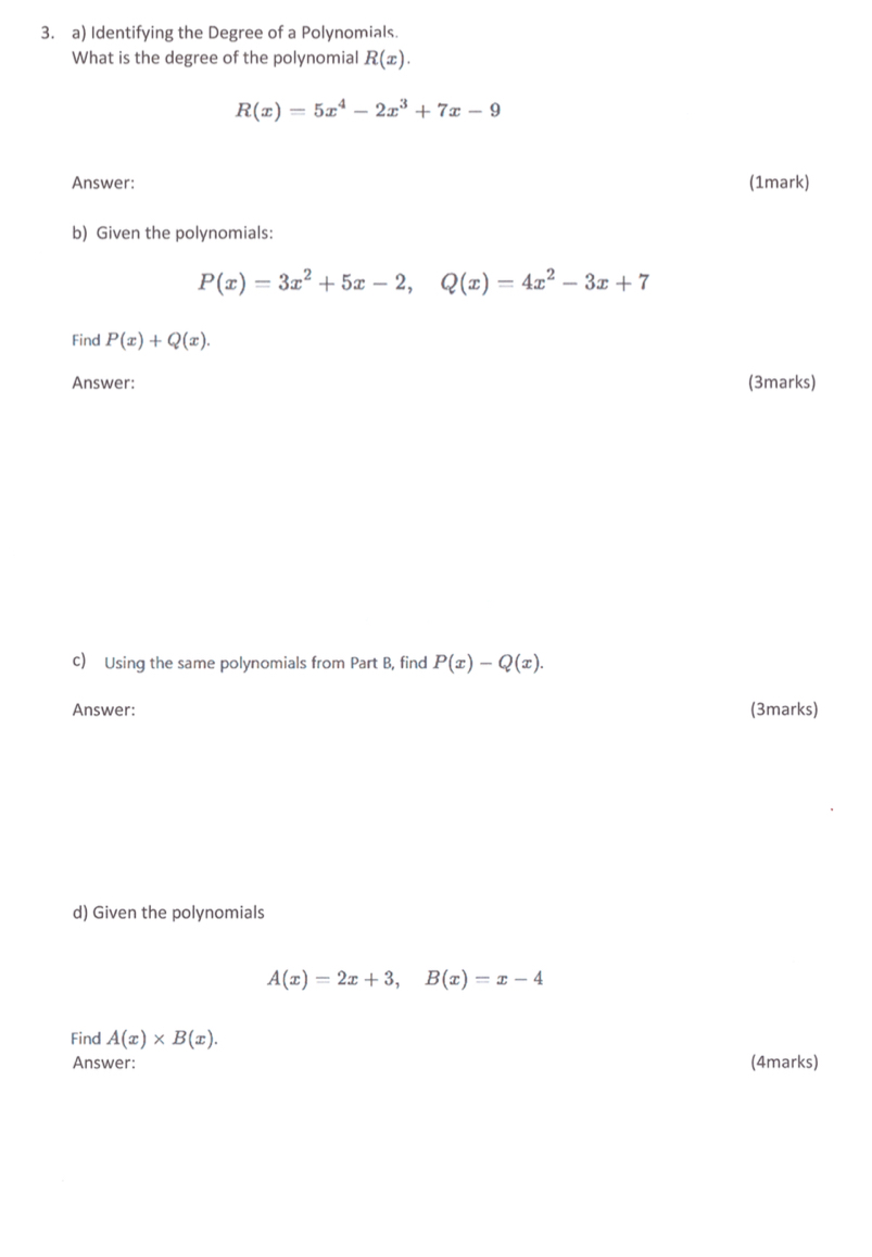 Identifying the Degree of a Polynomials. 
What is the degree of the polynomial R(x).
R(x)=5x^4-2x^3+7x-9
Answer: (1mark) 
b) Given the polynomials:
P(x)=3x^2+5x-2, Q(x)=4x^2-3x+7
Find P(x)+Q(x). 
Answer: (3marks) 
c) Using the same polynomials from Part B, find P(x)-Q(x). 
Answer: (3marks) 
d) Given the polynomials
A(x)=2x+3, B(x)=x-4
Find A(x)* B(x). 
Answer: (4marks)