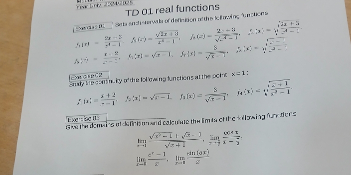 Year Univ: 2024/2025 
TD 01 real functions 
Exercise 01 Sets and intervals of definition of the following functions
f_1(x)= (2x+3)/x^4-1 , f_2(x)= (sqrt(2x+3))/x^4-1 , f_3(x)= (2x+3)/sqrt(x^4-1) , f_4(x)=sqrt(frac 2x+3)x^4-1.
f_5(x)= (x+2)/x-1 , f_6(x)=sqrt(x-1), f_7(x)= 3/sqrt(x-1) , f_8(x)=sqrt(frac x+1)x^2-1
Exercise 02 
Study the continuity of the following functions at the point x=1
f_1(x)= (x+2)/x-1 , f_2(x)=sqrt(x-1), f_3(x)= 3/sqrt(x-1) , f_4(x)=sqrt(frac x+1)x^2-1. 
Exercise 03 
Give the domains of definition and calculate the limits of the following functions
limlimits _xto 1 (sqrt(x^2-1)+sqrt(x)-1)/sqrt(x+1) , limlimits _xto  π /2 frac cos xx- π /2 ,
limlimits _xto 0 (e^x-1)/x , limlimits _xto 0 sin (ax)/x .