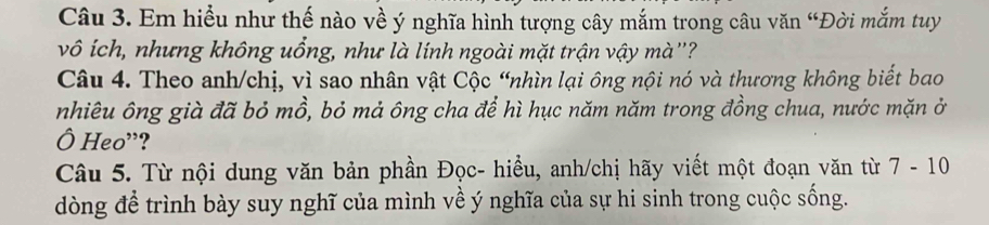 Em hiểu như thế nào về ý nghĩa hình tượng cây mắm trong câu văn “Đời mắm tuy 
vô ích, nhưng không uồng, như là lính ngoài mặt trận vậy mà''? 
Câu 4. Theo anh/chị, vì sao nhân vật Cộc “nhìn lại ông nội nó và thương không biết bao 
nhiêu ông già đã bỏ mồ, bỏ mả ông cha để hì hục năm năm trong đồng chua, nước mặn ở 
Ô Heo'? 
Câu 5. Từ nội dung văn bản phần Đọc- hiều, anh/chị hãy viết một đoạn văn từ 7- 10
dòng để trình bày suy nghĩ của mình về ý nghĩa của sự hi sinh trong cuộc sống.