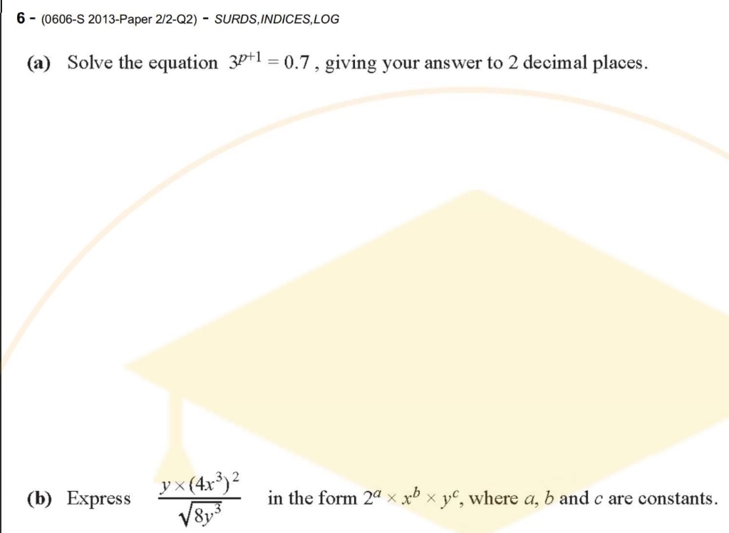 6 - (0606-S 2013-Paper 2/2-Q2) - SURDS,INDICES,LOG
(a) Solve the equation 3^(p+1)=0.7 , giving your answer to 2 decimal places.
frac y* (4x^3)^2sqrt(8y^3) s.