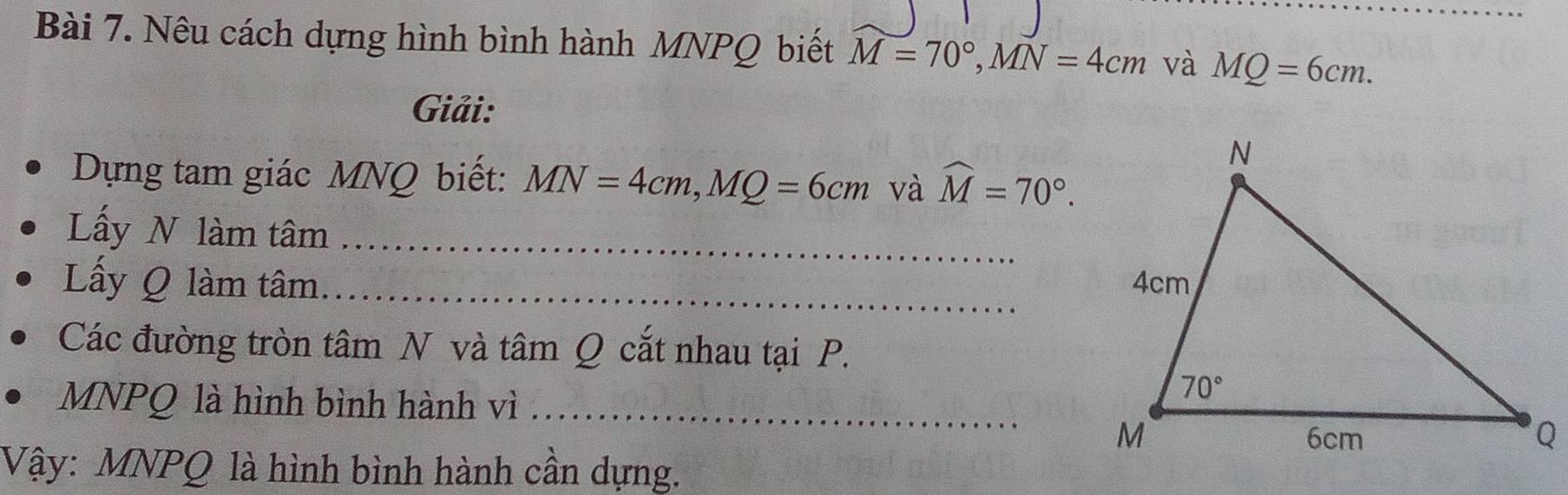 Nêu cách dựng hình bình hành MNPQ biết M=70°,MN=4cm và MQ=6cm.
Giải:
Dựng tam giác MNQ biết: MN=4cm,MQ=6cm và widehat M=70°.
Lấy N làm tâm_
Lấy Q làm tâm_ 
Các đường tròn tâm N và tâm Q cắt nhau tại P.
MNPQ là hình bình hành vì_
Vậy: MNPQ là hình bình hành cần dựng.