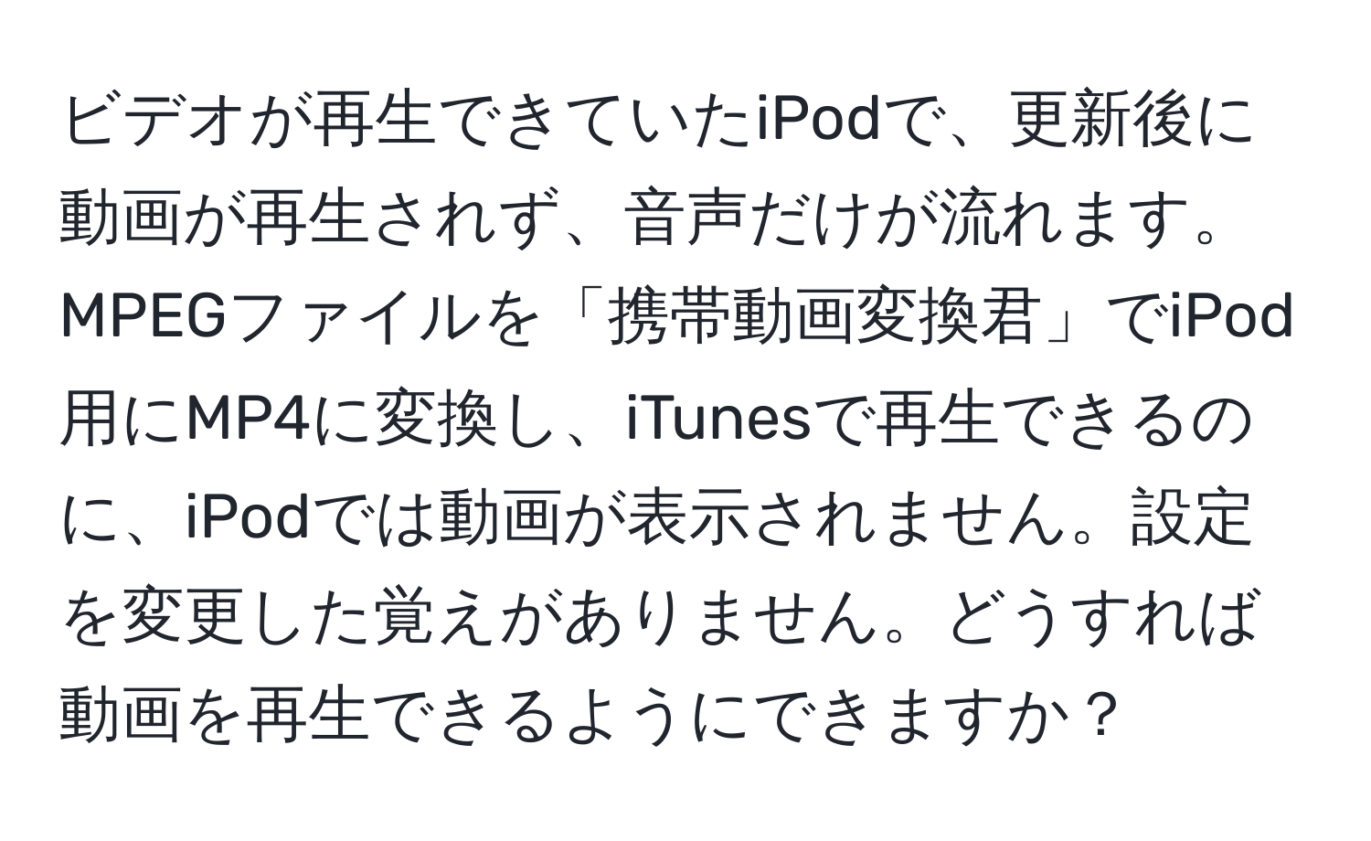 ビデオが再生できていたiPodで、更新後に動画が再生されず、音声だけが流れます。MPEGファイルを「携帯動画変換君」でiPod用にMP4に変換し、iTunesで再生できるのに、iPodでは動画が表示されません。設定を変更した覚えがありません。どうすれば動画を再生できるようにできますか？