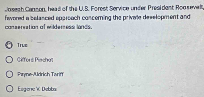 Joseph Cannon, head of the U.S. Forest Service under President Roosevelt,
favored a balanced approach concerning the private development and
conservation of wilderness lands.
True
Gifford Pinchot
Payne-Aldrich Tariff
Eugene V. Debbs