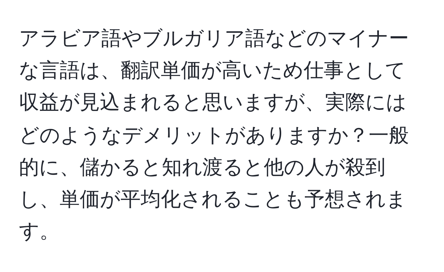 アラビア語やブルガリア語などのマイナーな言語は、翻訳単価が高いため仕事として収益が見込まれると思いますが、実際にはどのようなデメリットがありますか？一般的に、儲かると知れ渡ると他の人が殺到し、単価が平均化されることも予想されます。