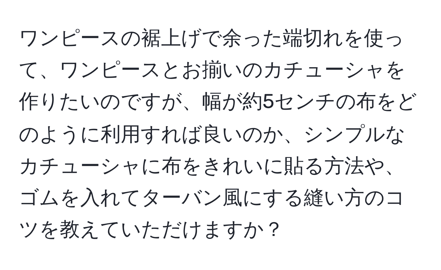 ワンピースの裾上げで余った端切れを使って、ワンピースとお揃いのカチューシャを作りたいのですが、幅が約5センチの布をどのように利用すれば良いのか、シンプルなカチューシャに布をきれいに貼る方法や、ゴムを入れてターバン風にする縫い方のコツを教えていただけますか？